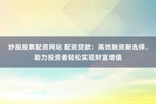 炒股股票配资网站 配资贷款：高效融资新选择，助力投资者轻松实现财富增值