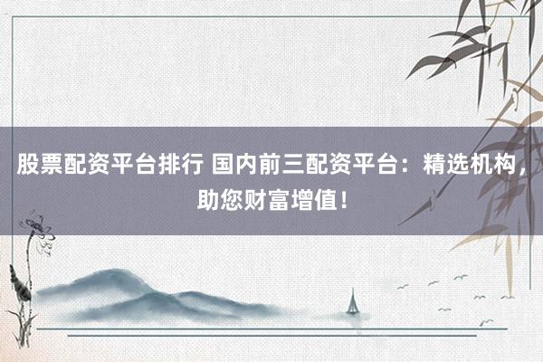 股票配资平台排行 国内前三配资平台：精选机构，助您财富增值！