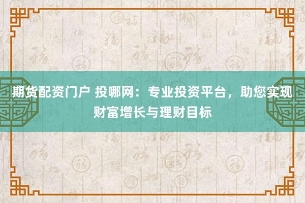 期货配资门户 投哪网：专业投资平台，助您实现财富增长与理财目标