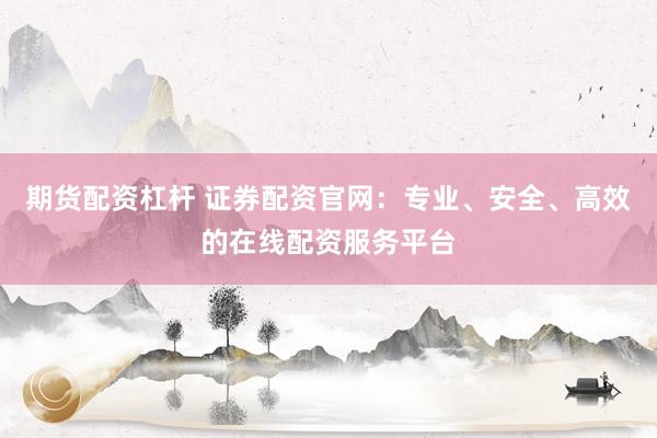 期货配资杠杆 证券配资官网：专业、安全、高效的在线配资服务平台