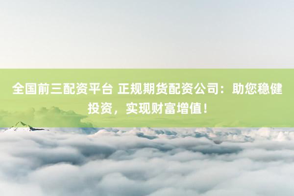 全国前三配资平台 正规期货配资公司：助您稳健投资，实现财富增值！