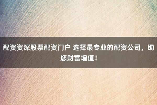 配资资深股票配资门户 选择最专业的配资公司，助您财富增值！