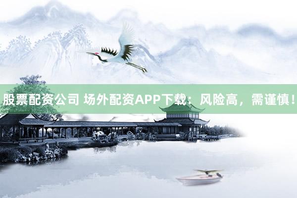 股票配资公司 场外配资APP下载：风险高，需谨慎！