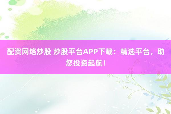 配资网络炒股 炒股平台APP下载：精选平台，助您投资起航！