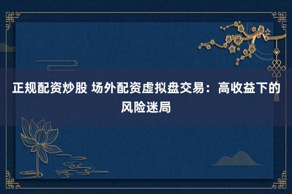 正规配资炒股 场外配资虚拟盘交易：高收益下的风险迷局