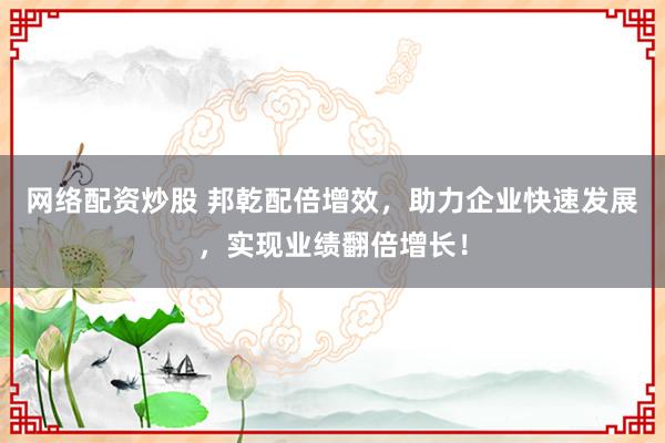 网络配资炒股 邦乾配倍增效，助力企业快速发展，实现业绩翻倍增长！