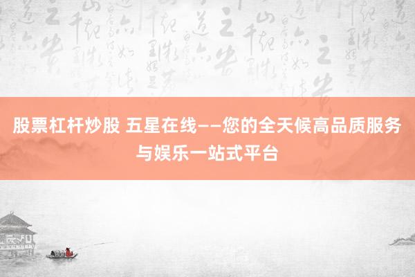 股票杠杆炒股 五星在线——您的全天候高品质服务与娱乐一站式平台