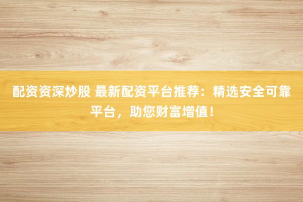 配资资深炒股 最新配资平台推荐：精选安全可靠平台，助您财富增值！