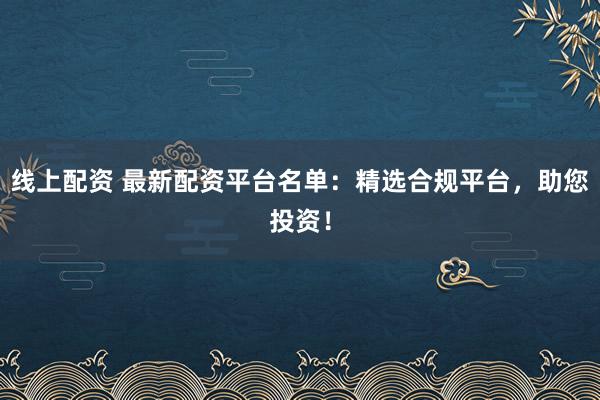 线上配资 最新配资平台名单：精选合规平台，助您投资！