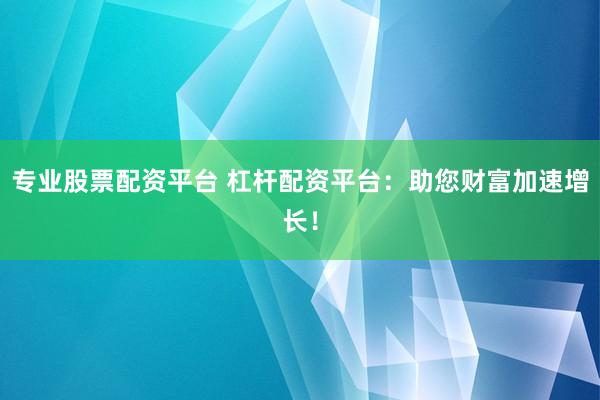 专业股票配资平台 杠杆配资平台：助您财富加速增长！