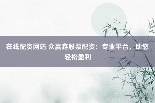 在线配资网站 众赢鑫股票配资：专业平台，助您轻松盈利