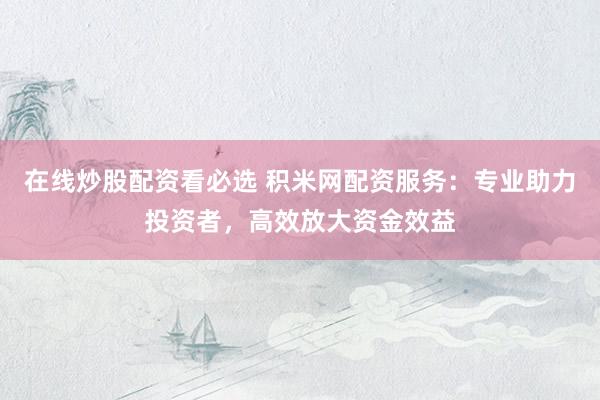 在线炒股配资看必选 积米网配资服务：专业助力投资者，高效放大资金效益