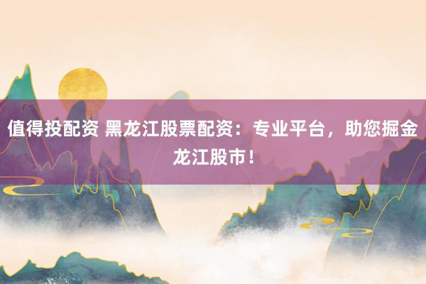 值得投配资 黑龙江股票配资：专业平台，助您掘金龙江股市！