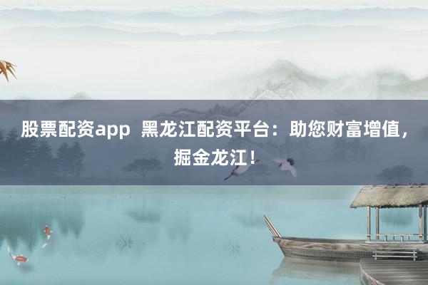 股票配资app  黑龙江配资平台：助您财富增值，掘金龙江！