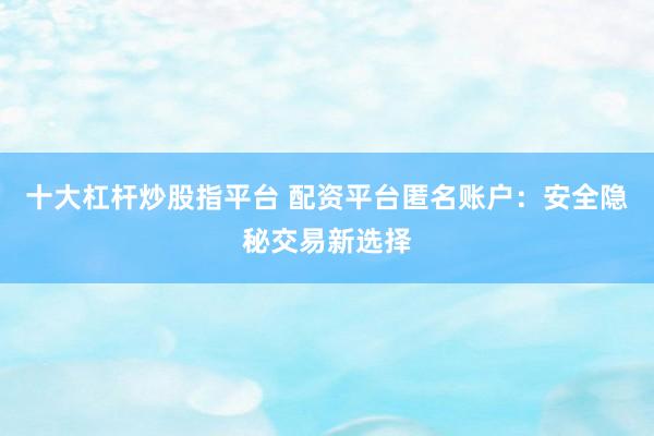 十大杠杆炒股指平台 配资平台匿名账户：安全隐秘交易新选择