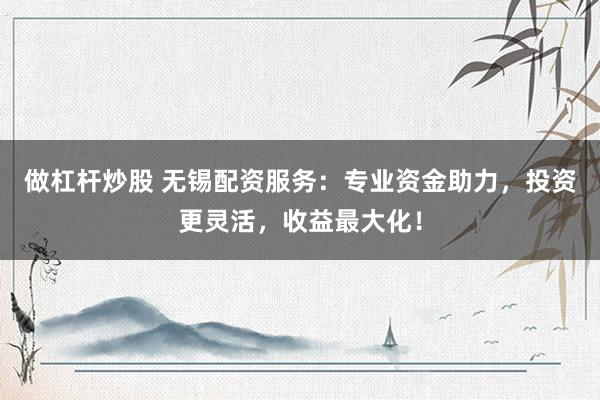 做杠杆炒股 无锡配资服务：专业资金助力，投资更灵活，收益最大化！