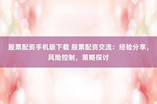 股票配资手机版下载 股票配资交流：经验分享，风险控制，策略探讨
