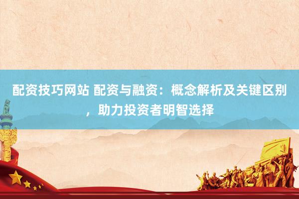 配资技巧网站 配资与融资：概念解析及关键区别，助力投资者明智选择