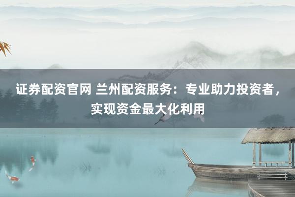 证券配资官网 兰州配资服务：专业助力投资者，实现资金最大化利用