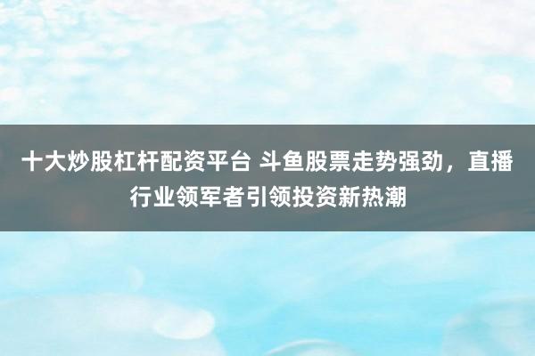 十大炒股杠杆配资平台 斗鱼股票走势强劲，直播行业领军者引领投资新热潮