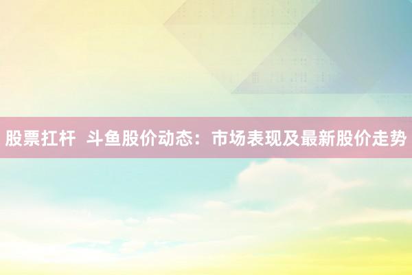 股票扛杆  斗鱼股价动态：市场表现及最新股价走势