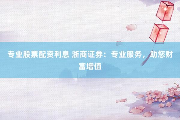 专业股票配资利息 浙商证券：专业服务，助您财富增值