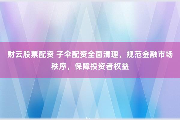财云股票配资 子伞配资全面清理，规范金融市场秩序，保障投资者权益