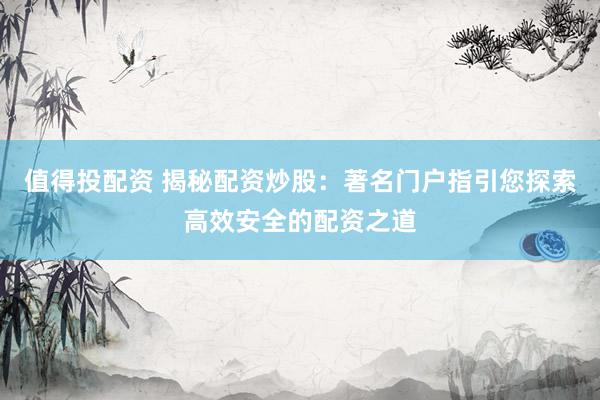 值得投配资 揭秘配资炒股：著名门户指引您探索高效安全的配资之道
