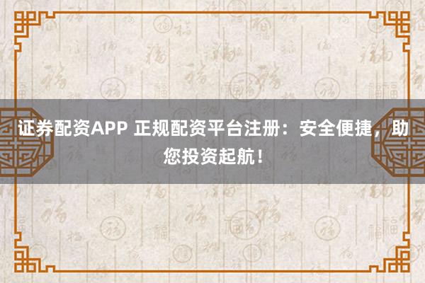证券配资APP 正规配资平台注册：安全便捷，助您投资起航！