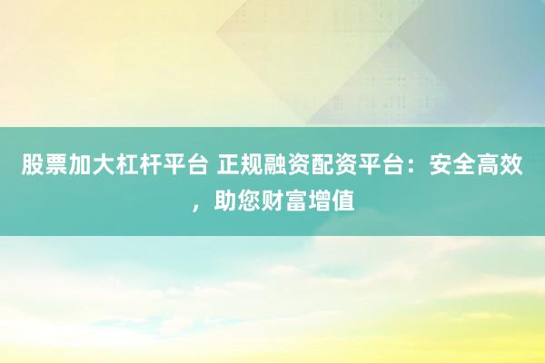 股票加大杠杆平台 正规融资配资平台：安全高效，助您财富增值
