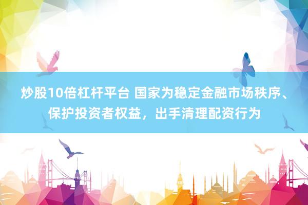 炒股10倍杠杆平台 国家为稳定金融市场秩序、保护投资者权益，出手清理配资行为
