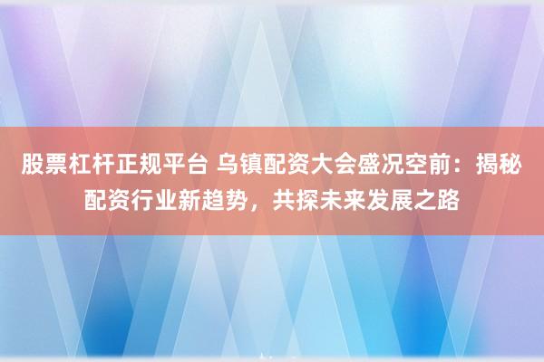 股票杠杆正规平台 乌镇配资大会盛况空前：揭秘配资行业新趋势，共探未来发展之路