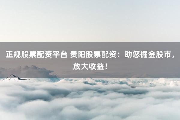 正规股票配资平台 贵阳股票配资：助您掘金股市，放大收益！