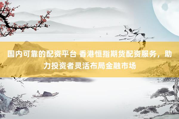 国内可靠的配资平台 香港恒指期货配资服务，助力投资者灵活布局金融市场