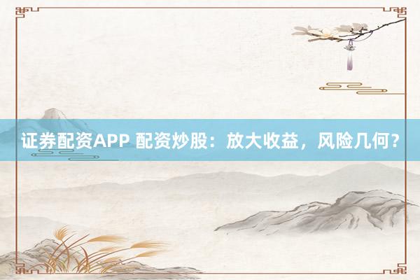 证券配资APP 配资炒股：放大收益，风险几何？