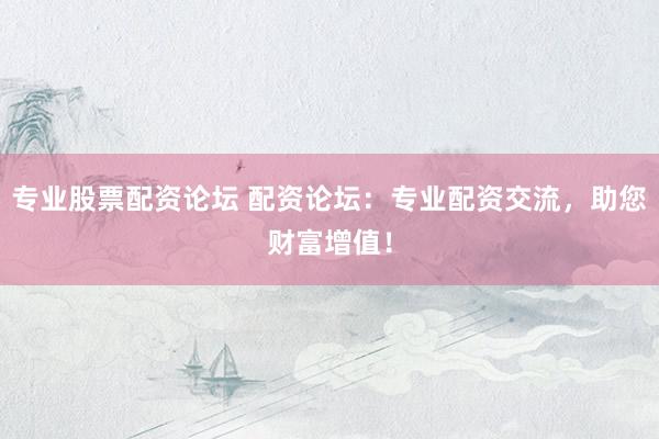 专业股票配资论坛 配资论坛：专业配资交流，助您财富增值！
