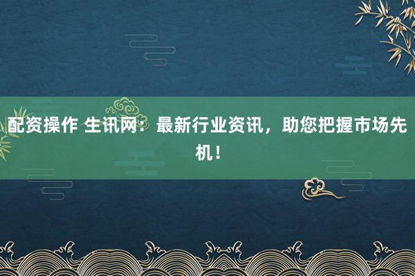 配资操作 生讯网：最新行业资讯，助您把握市场先机！
