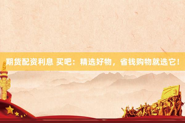期货配资利息 买吧：精选好物，省钱购物就选它！
