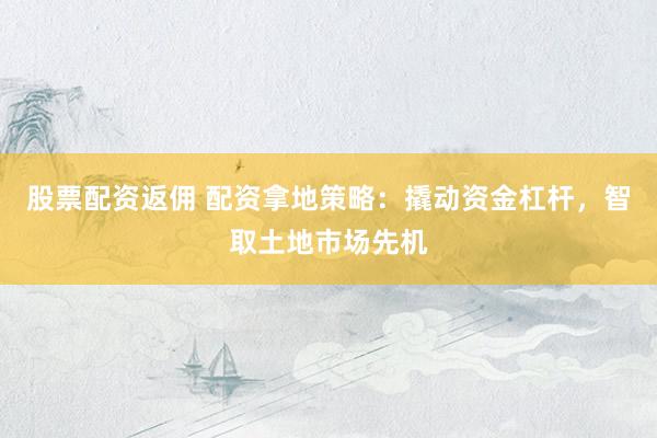 股票配资返佣 配资拿地策略：撬动资金杠杆，智取土地市场先机