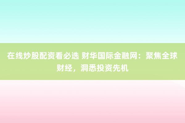 在线炒股配资看必选 财华国际金融网：聚焦全球财经，洞悉投资先机