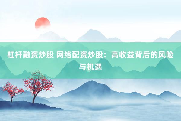 杠杆融资炒股 网络配资炒股：高收益背后的风险与机遇