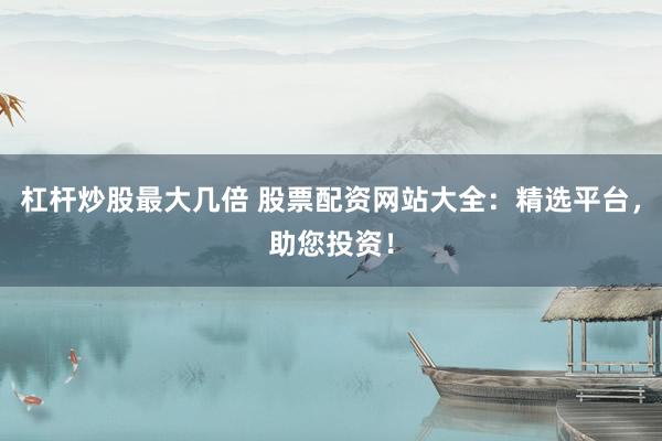 杠杆炒股最大几倍 股票配资网站大全：精选平台，助您投资！