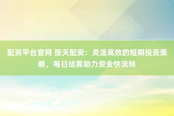 配资平台官网 按天配资：灵活高效的短期投资策略，每日结算助力资金快流转