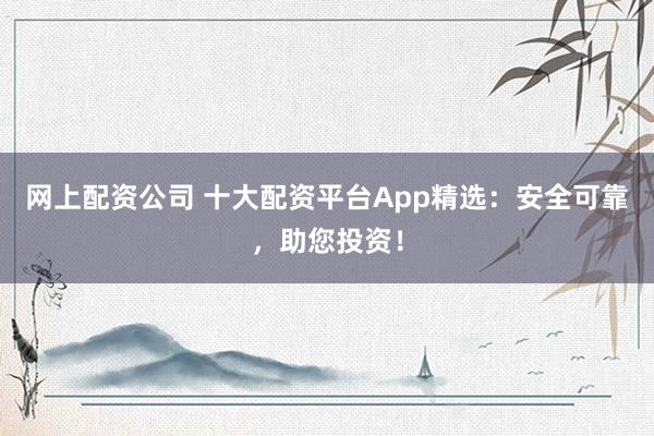 网上配资公司 十大配资平台App精选：安全可靠，助您投资！