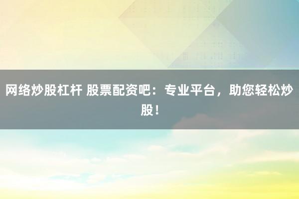 网络炒股杠杆 股票配资吧：专业平台，助您轻松炒股！