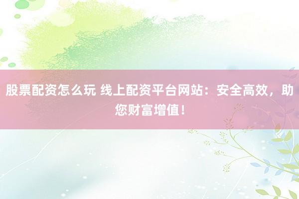 股票配资怎么玩 线上配资平台网站：安全高效，助您财富增值！