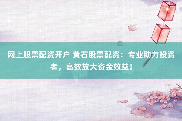 网上股票配资开户 黄石股票配资：专业助力投资者，高效放大资金效益！