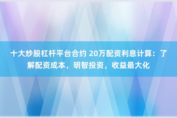 十大炒股杠杆平台合约 20万配资利息计算：了解配资成本，明智投资，收益最大化