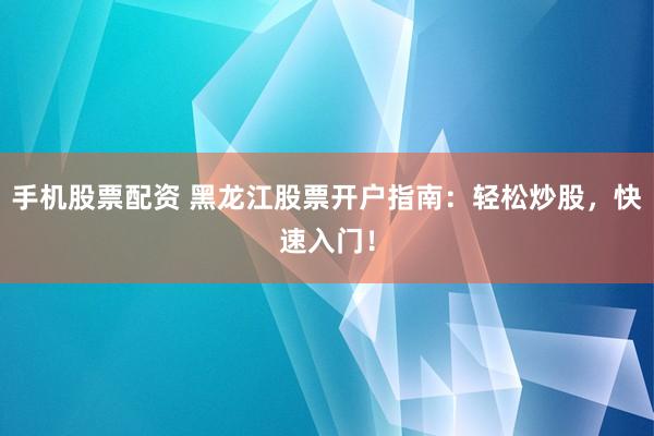 手机股票配资 黑龙江股票开户指南：轻松炒股，快速入门！