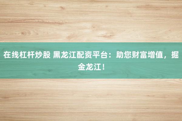 在线杠杆炒股 黑龙江配资平台：助您财富增值，掘金龙江！